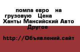 помпа евро 5 на грузовую › Цена ­ 5 000 - Ханты-Мансийский Авто » Другое   